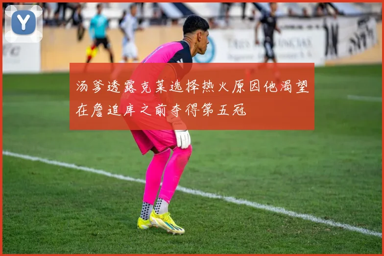 汤爹透露克莱选择热火原因他渴望在詹追库之前夺得第五冠
