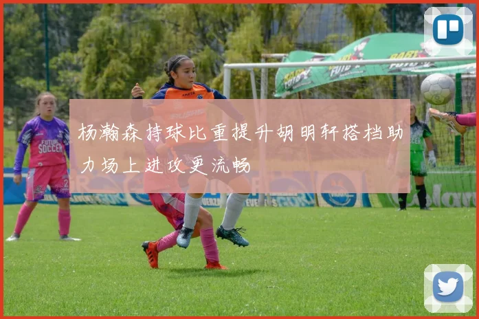 杨瀚森持球比重提升胡明轩搭档助力场上进攻更流畅