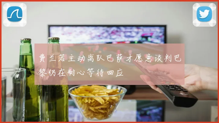 费兰若主动离队巴萨才愿意谈判巴黎仍在耐心等待回应