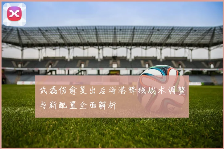 武磊伤愈复出后海港锋线战术调整与新配置全面解析