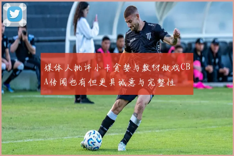媒体人批评小卡贪婪与敷衍做戏CBA传闻也有但更具诚意与完整性