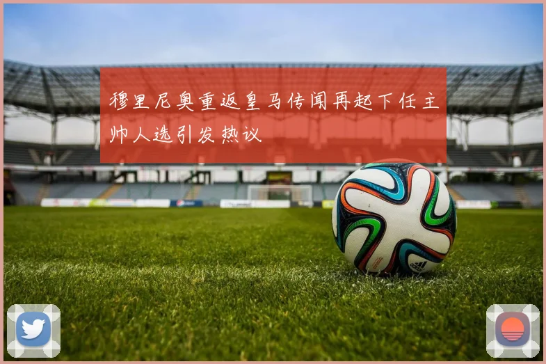 穆里尼奥重返皇马传闻再起下任主帅人选引发热议