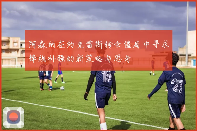 阿森纳在约克雷斯转会僵局中寻求锋线补强的新策略与思考
